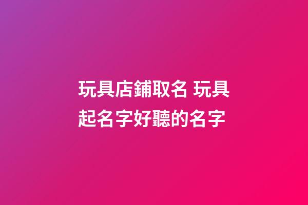玩具店鋪取名 玩具起名字好聽的名字-第1張-店鋪起名-玄機派